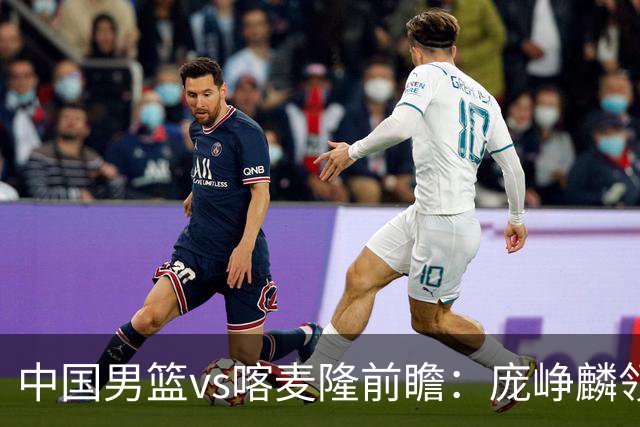 中国男篮vs喀麦隆前瞻：庞峥麟领衔后卫国手有望大战NBA现役球员