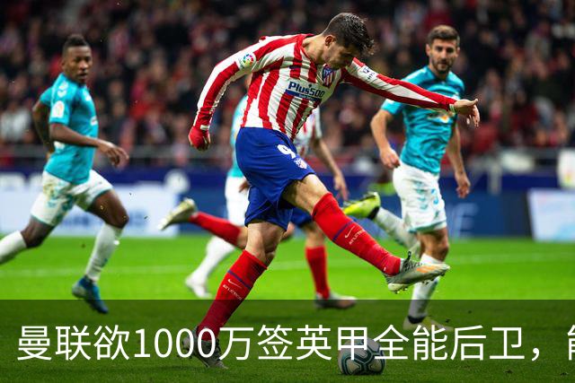 曼联欲1000万签英甲全能后卫，能打中卫左闸一个顶俩！霍尔太贵买不起