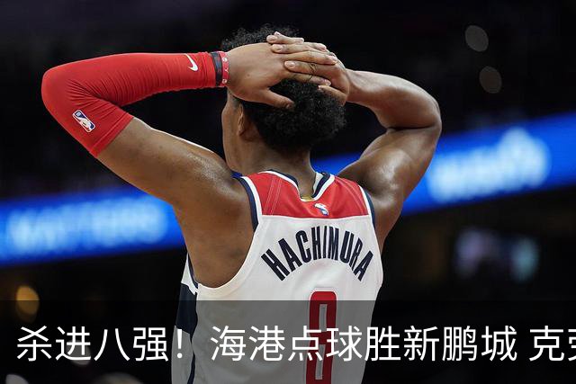 杀进八强！海港点球胜新鹏城 克劳德韦斯利破门周定洋张宇峰失点