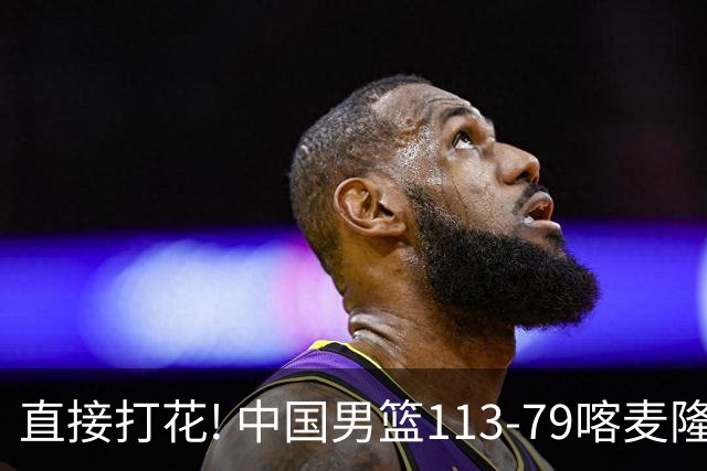 直接打花! 中国男篮113-79喀麦隆! 球员评分6人满分,2人中规中矩!