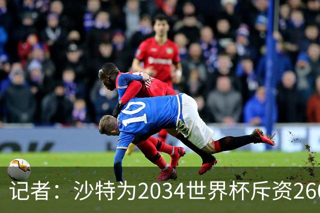 记者：沙特为2034世界杯斥资260亿美元，决赛场地座位9.2万